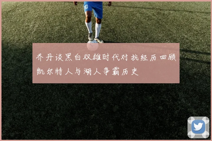 乔丹谈黑白双雄时代对抗经历回顾凯尔特人与湖人争霸历史