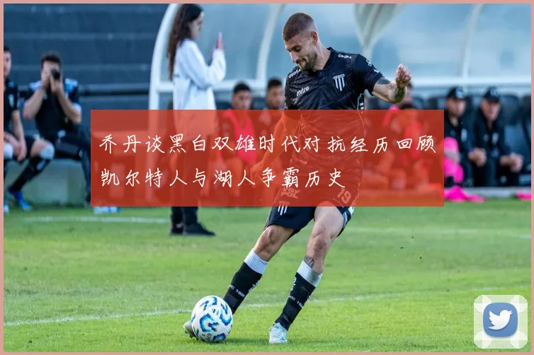 乔丹谈黑白双雄时代对抗经历回顾凯尔特人与湖人争霸历史