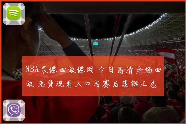 NBA录像回放像网 今日高清全场回放 免费观看入口与赛后集锦汇总