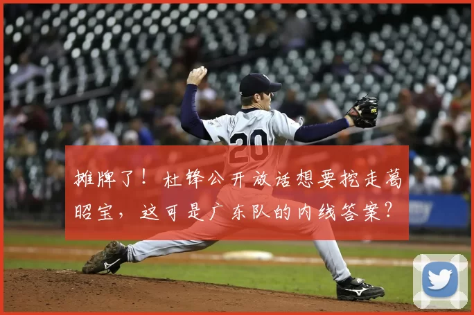 摊牌了！杜锋公开放话想要挖走葛昭宝，这可是广东队的内线答案？