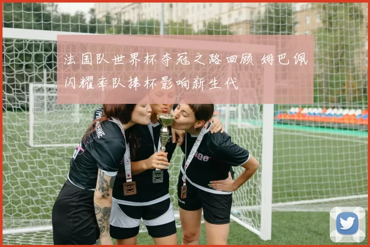 法国队世界杯夺冠之路回顾 姆巴佩闪耀率队捧杯影响新生代
