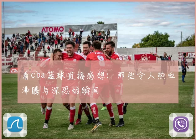 看cba篮球直播感想：那些令人热血沸腾与深思的瞬间