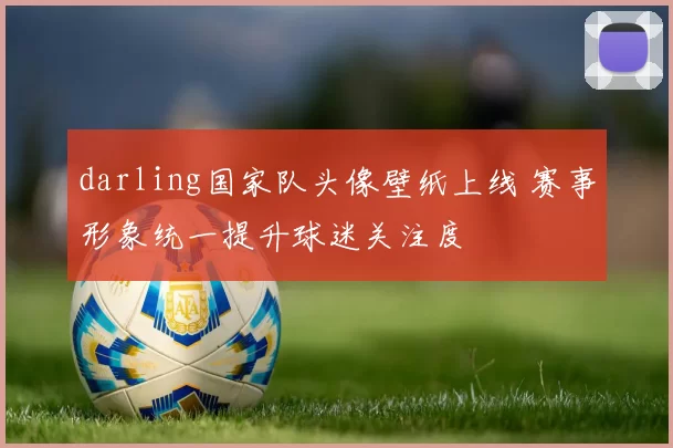 darling国家队头像壁纸上线 赛事形象统一提升球迷关注度