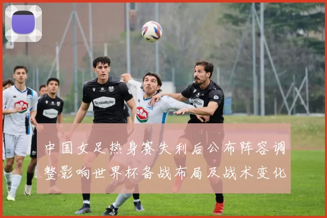 中国女足热身赛失利后公布阵容调整影响世界杯备战布局及战术变化