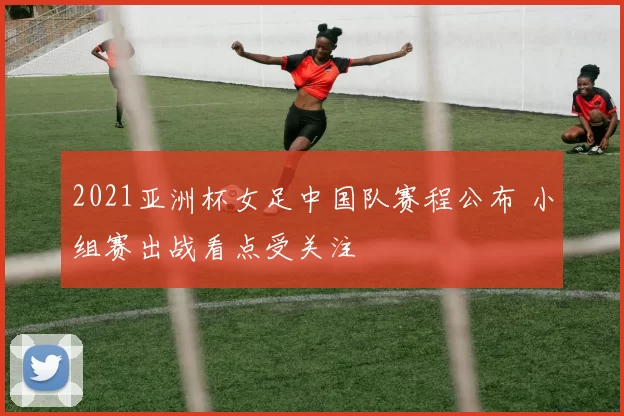 2021亚洲杯女足中国队赛程公布 小组赛出战看点受关注