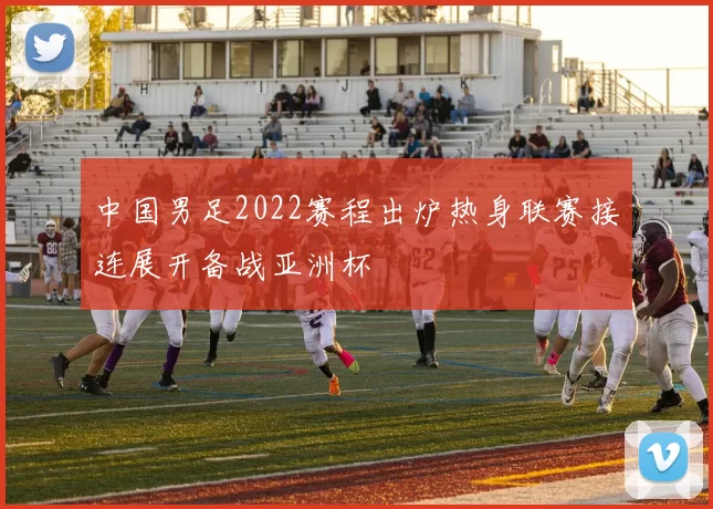 中国男足2022赛程出炉热身联赛接连展开备战亚洲杯