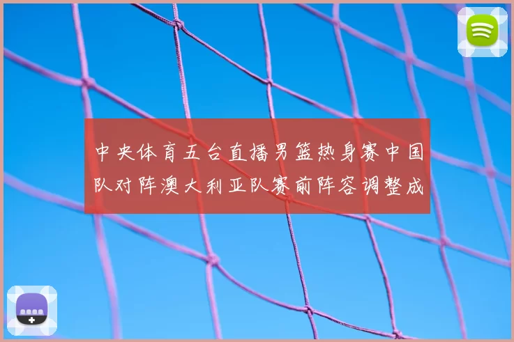 中央体育五台直播男篮热身赛中国队对阵澳大利亚队赛前阵容调整成看点