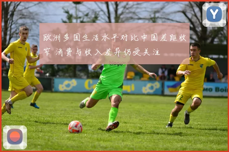 欧洲多国生活水平对比中国差距收窄 消费与收入差异仍受关注