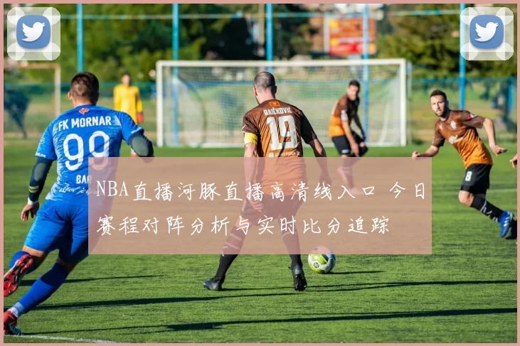 NBA直播河豚直播高清线入口 今日赛程对阵分析与实时比分追踪