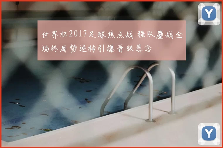 世界杯2017足球焦点战 强队鏖战全场终局势逆转引爆晋级悬念