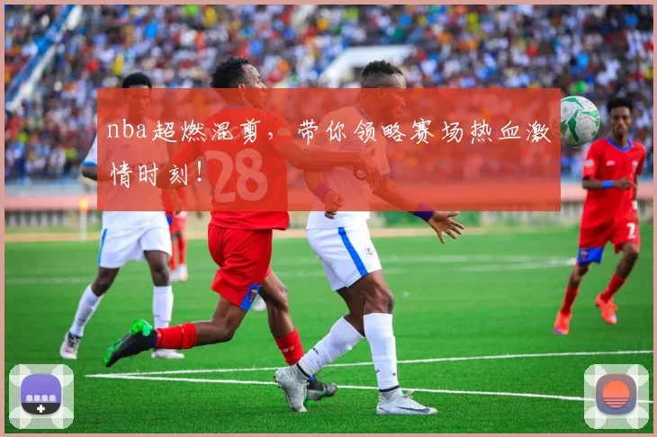 nba超燃混剪,带你领略赛场热血激情时刻!