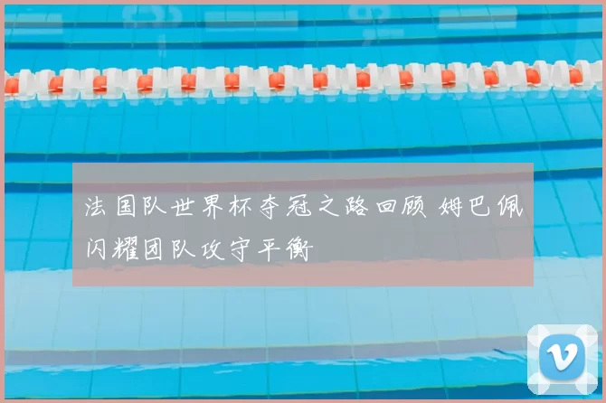 法国队世界杯夺冠之路回顾 姆巴佩闪耀团队攻守平衡