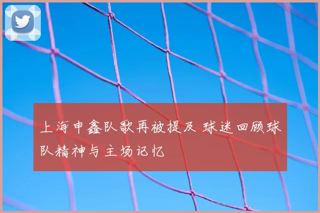 上海申鑫队歌再被提及 球迷回顾球队精神与主场记忆