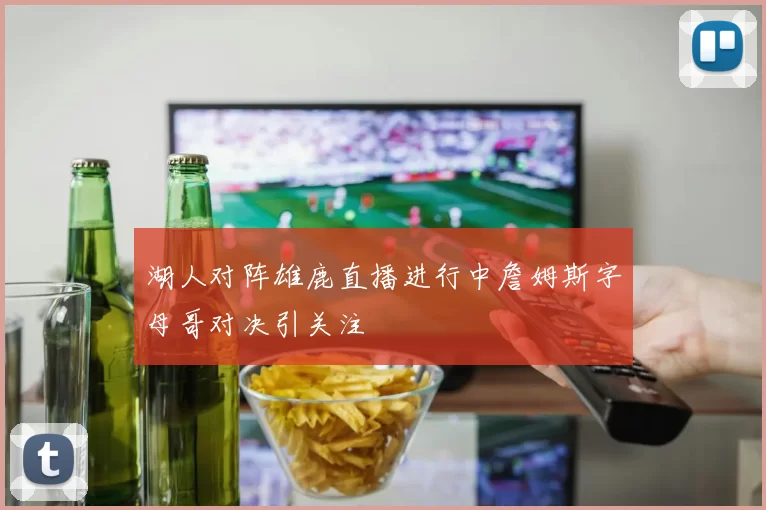 湖人对阵雄鹿直播进行中詹姆斯字母哥对决引关注