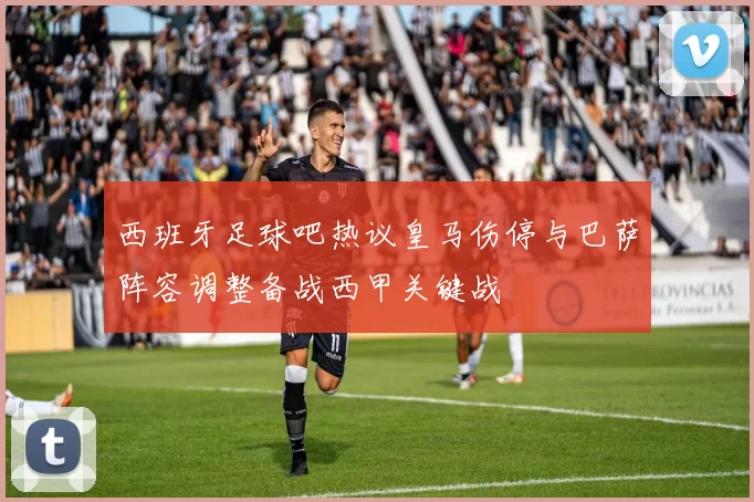 西班牙足球吧热议皇马伤停与巴萨阵容调整备战西甲关键战