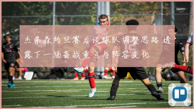 杰弗森约旦赛后谈球队调整思路 透露下一场备战重点与阵容变化
