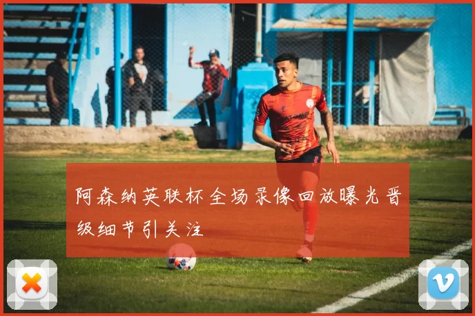 阿森纳英联杯全场录像回放曝光晋级细节引关注