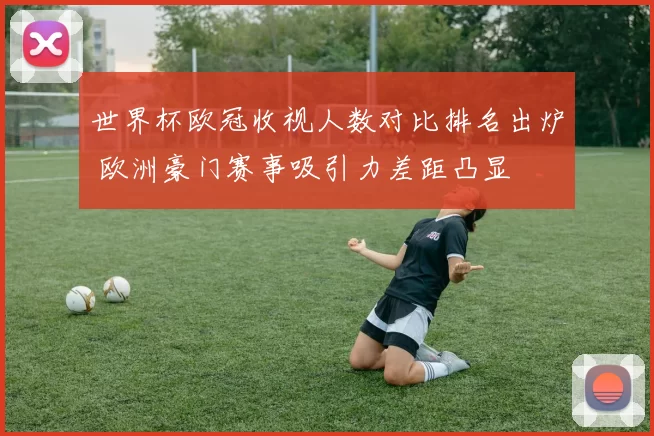 世界杯欧冠收视人数对比排名出炉 欧洲豪门赛事吸引力差距凸显