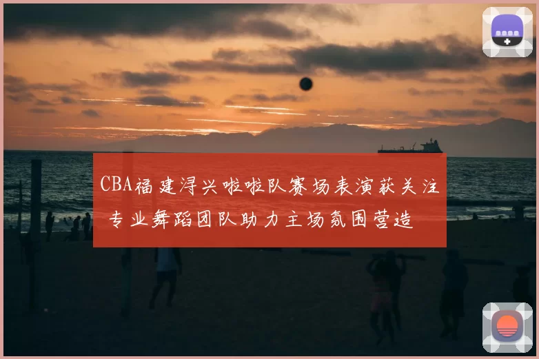 CBA福建浔兴啦啦队赛场表演获关注 专业舞蹈团队助力主场氛围营造