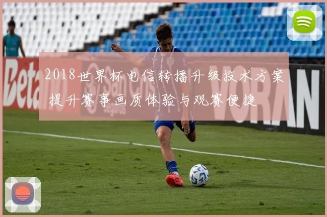 2018世界杯电信转播升级技术方案 提升赛事画质体验与观赛便捷