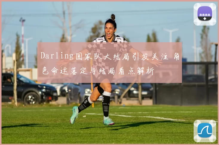Darling国家队大结局引发关注 角色命运落定与结局看点解析