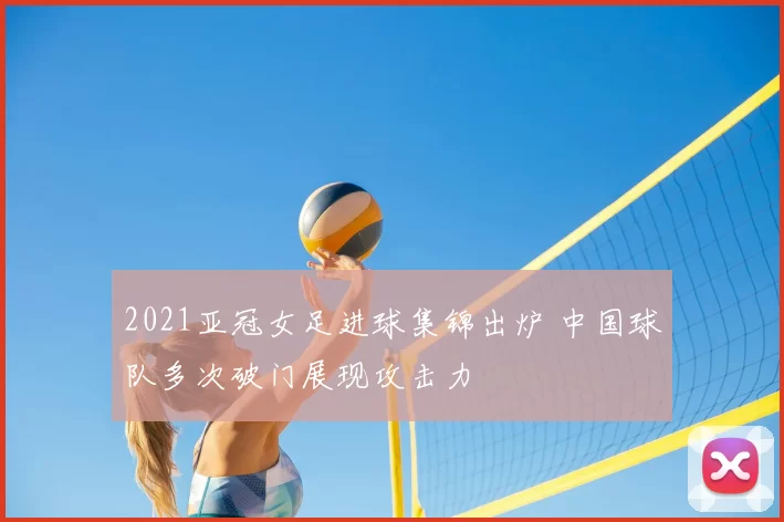 2021亚冠女足进球集锦出炉 中国球队多次破门展现攻击力