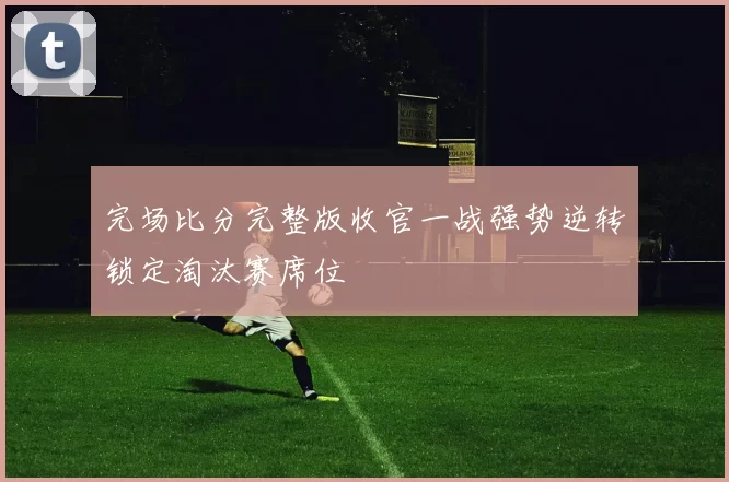 完场比分完整版收官一战强势逆转锁定淘汰赛席位