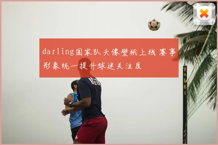 darling国家队头像壁纸上线 赛事形象统一提升球迷关注度