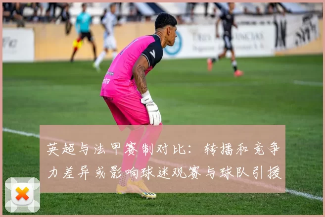 英超与法甲赛制对比：转播和竞争力差异或影响球迷观赛与球队引援