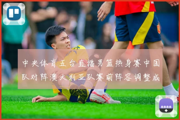 中央体育五台直播男篮热身赛中国队对阵澳大利亚队赛前阵容调整成看点