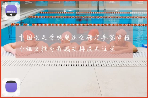 中国女足晋级奥运会确定参赛资格小组分档与备战安排成关注点