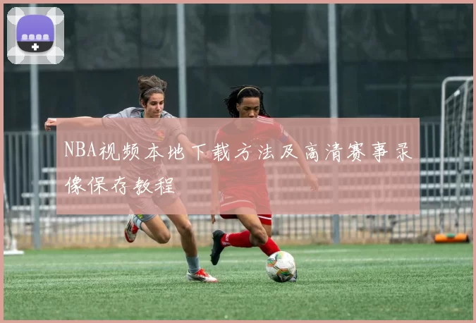 NBA视频本地下载方法及高清赛事录像保存教程