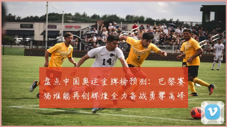 盘点中国奥运金牌榜预测:巴黎赛场谁能再创辉煌全力备战勇攀高峰