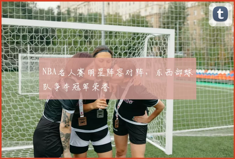 NBA名人赛明星阵容对阵，东西部球队争夺冠军荣誉