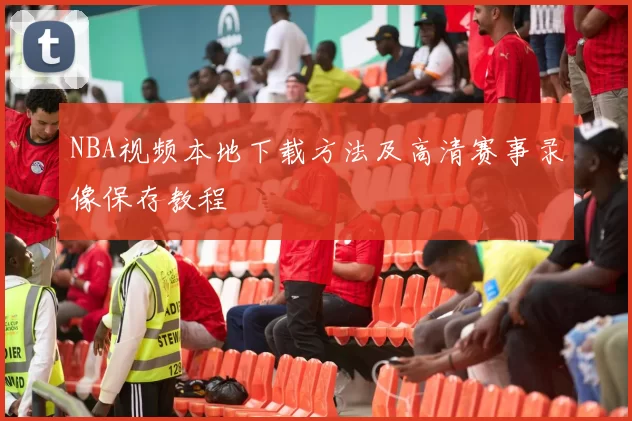 NBA视频本地下载方法及高清赛事录像保存教程