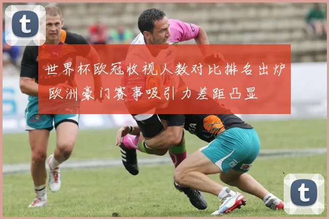 世界杯欧冠收视人数对比排名出炉 欧洲豪门赛事吸引力差距凸显