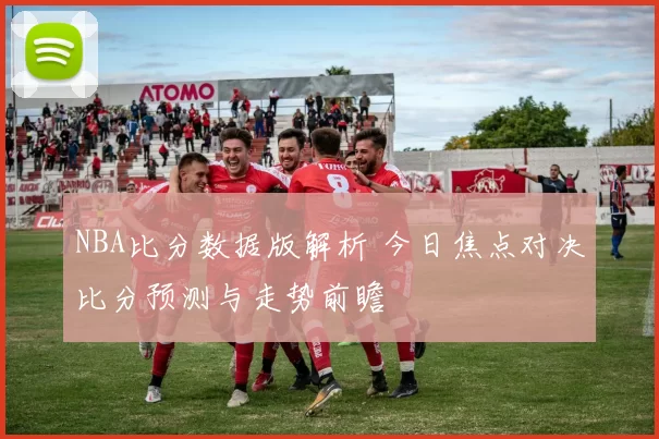 NBA比分数据版解析 今日焦点对决比分预测与走势前瞻