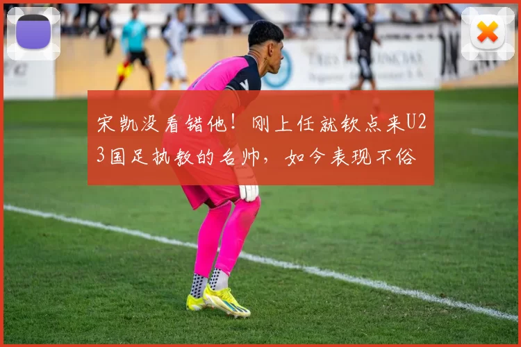 宋凯没看错他！刚上任就钦点来U23国足执教的名帅，如今表现不俗