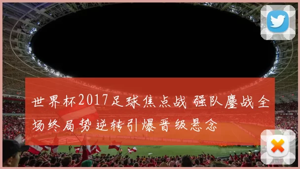 世界杯2017足球焦点战 强队鏖战全场终局势逆转引爆晋级悬念