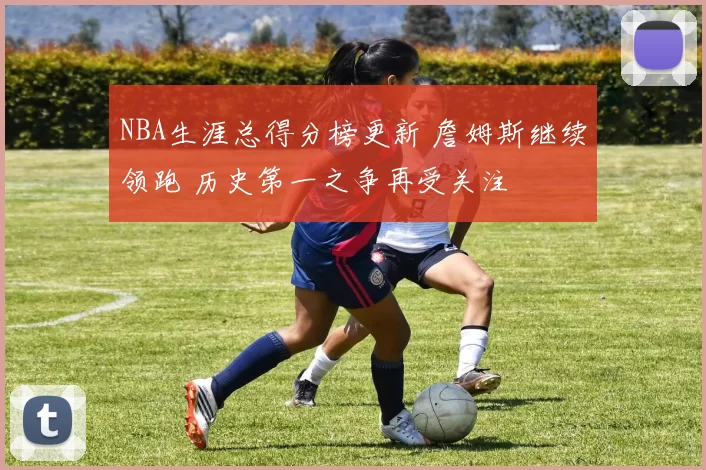 NBA生涯总得分榜更新 詹姆斯继续领跑 历史第一之争再受关注