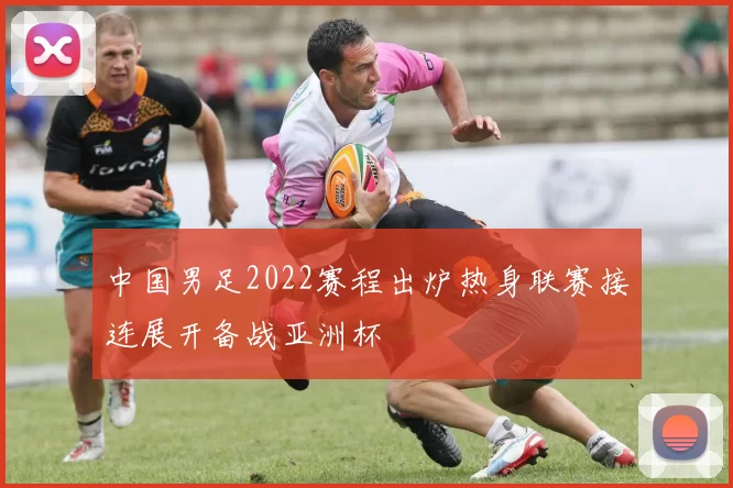中国男足2022赛程出炉热身联赛接连展开备战亚洲杯