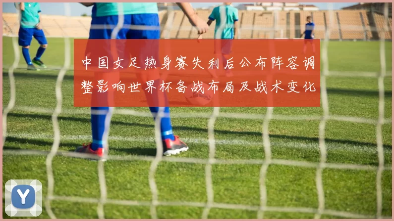 中国女足热身赛失利后公布阵容调整影响世界杯备战布局及战术变化