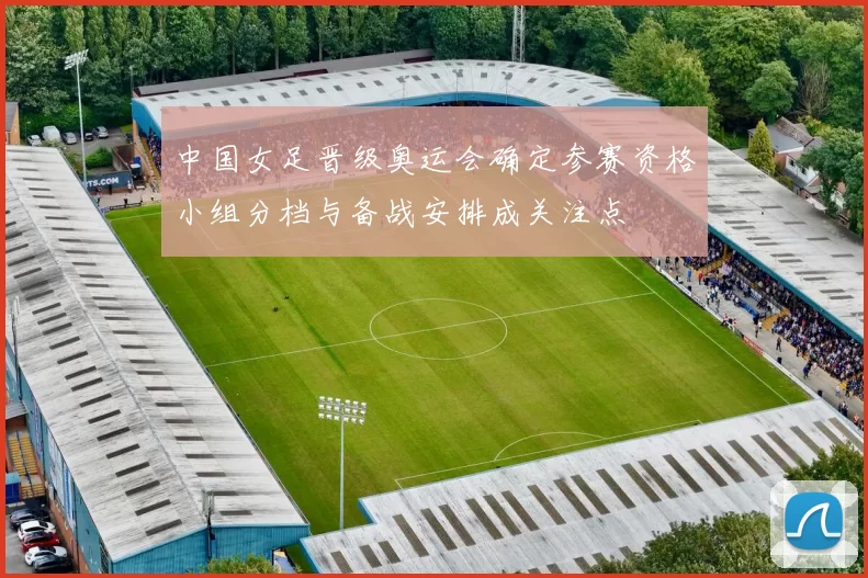 中国女足晋级奥运会确定参赛资格小组分档与备战安排成关注点