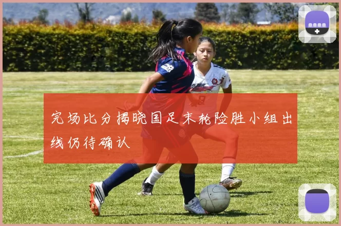 完场比分揭晓国足末轮险胜小组出线仍待确认