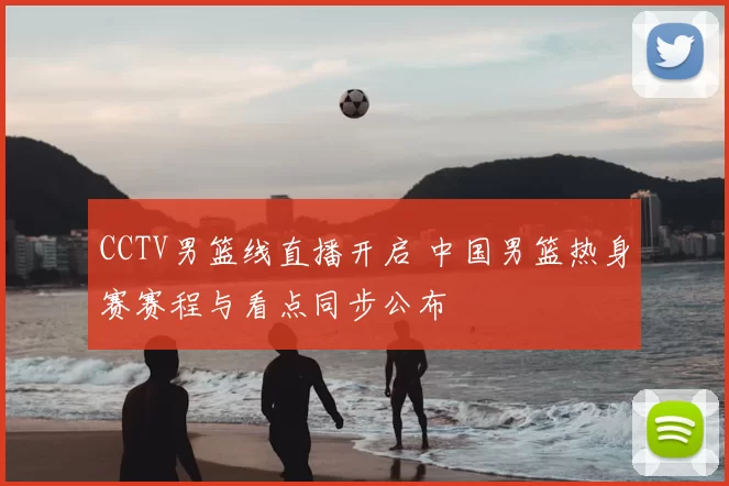 CCTV男篮线直播开启 中国男篮热身赛赛程与看点同步公布