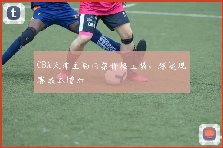 CBA天津主场门票价格上调，球迷观赛成本增加