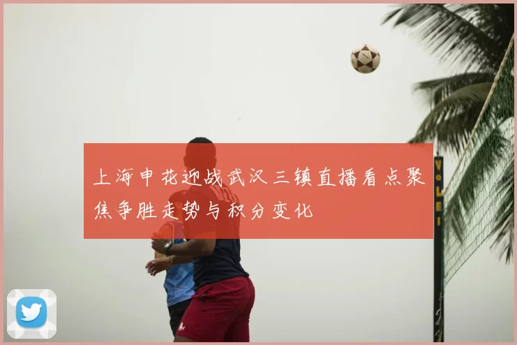 上海申花迎战武汉三镇直播看点聚焦争胜走势与积分变化