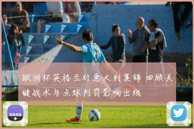 欧洲杯英格兰对意大利集锦 回顾关键战术与点球判罚影响出线