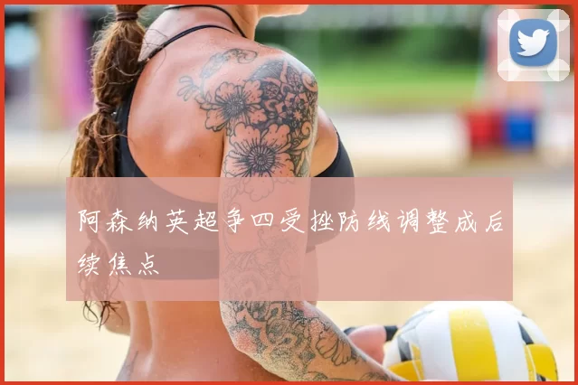 阿森纳英超争四受挫防线调整成后续焦点