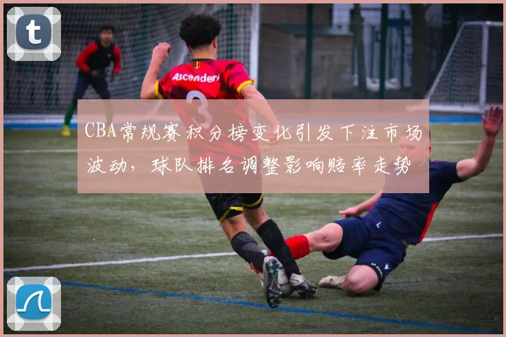 CBA常规赛积分榜变化引发下注市场波动,球队排名调整影响赔率走势